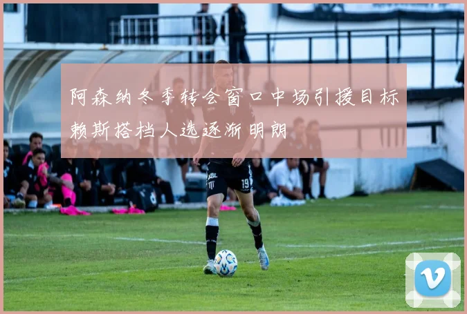 阿森纳冬季转会窗口中场引援目标赖斯搭档人选逐渐明朗