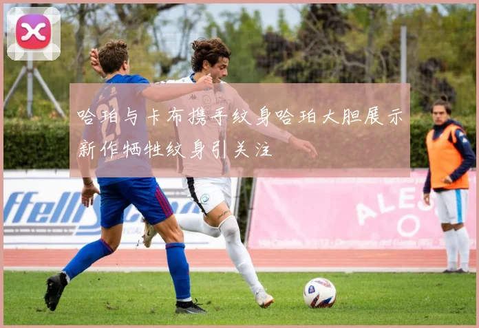 哈珀与卡布携手纹身哈珀大胆展示新作牺牲纹身引关注
