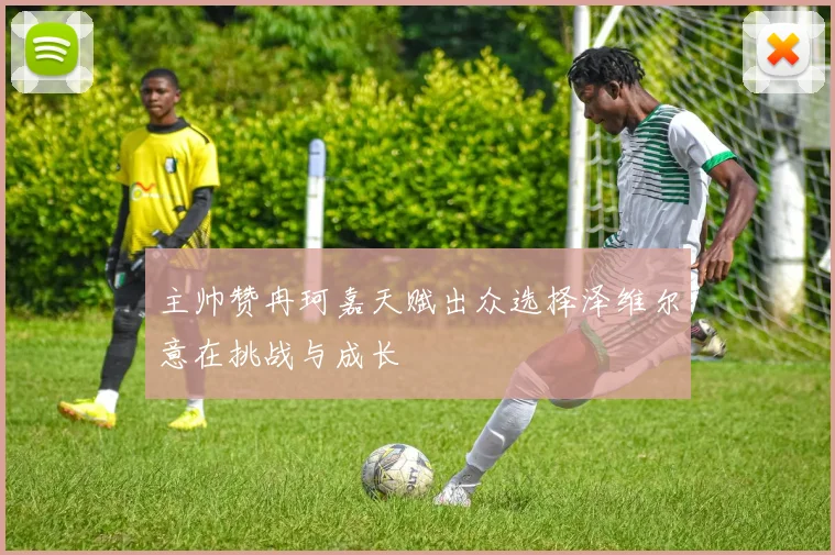 主帅赞冉珂嘉天赋出众选择泽维尔意在挑战与成长