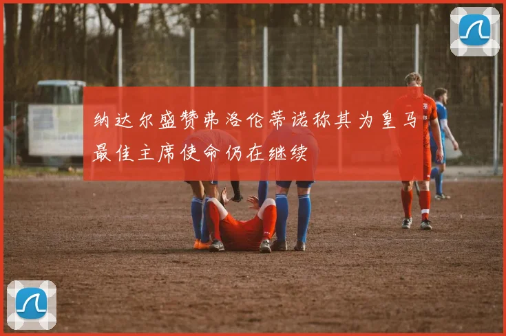 纳达尔盛赞弗洛伦蒂诺称其为皇马最佳主席使命仍在继续