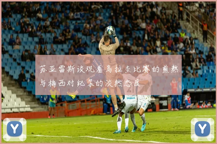 苏亚雷斯谈观看乌拉圭比赛的煎熬与梅西对纪录的淡然态度