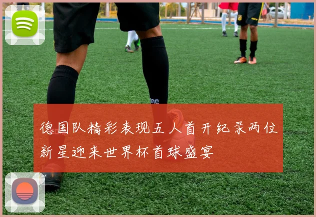 德国队精彩表现五人首开纪录两位新星迎来世界杯首球盛宴