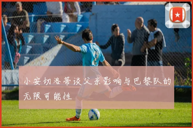 小安切洛蒂谈父亲影响与巴黎队的无限可能性