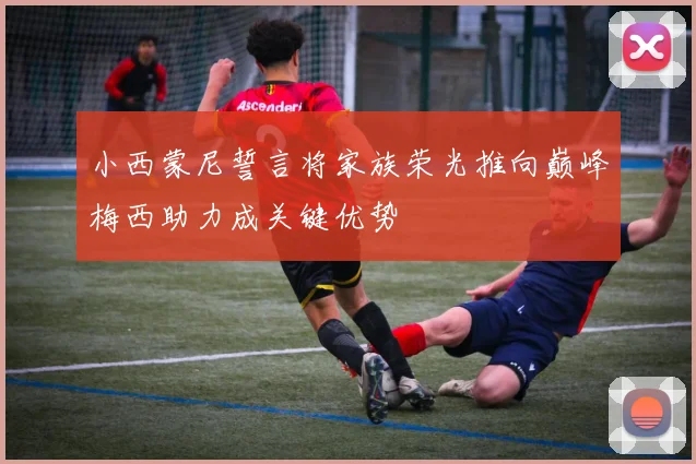 小西蒙尼誓言将家族荣光推向巅峰梅西助力成关键优势