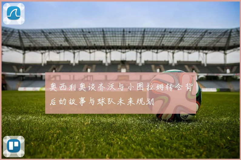 奥西利奥谈齐沃与小图拉姆转会背后的故事与球队未来规划
