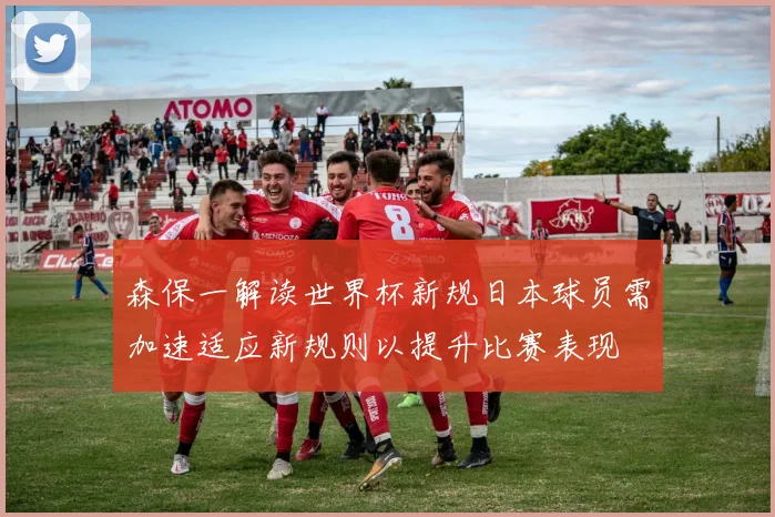 森保一解读世界杯新规日本球员需加速适应新规则以提升比赛表现