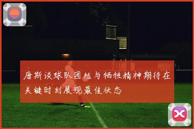 唐斯谈球队团结与牺牲精神期待在关键时刻展现最佳状态