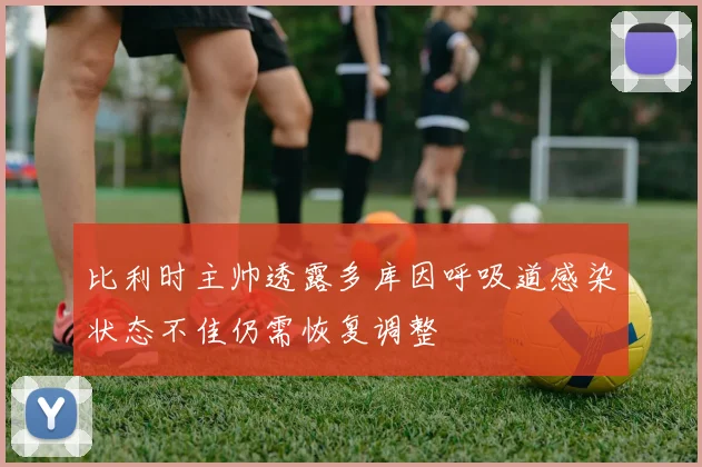 比利时主帅透露多库因呼吸道感染状态不佳仍需恢复调整