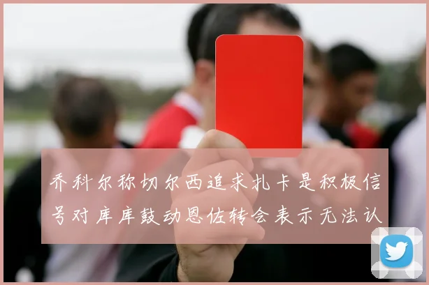 乔科尔称切尔西追求扎卡是积极信号对库库鼓动恩佐转会表示无法认同