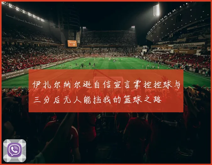 伊扎尔纳尔逊自信宣言掌控控球与三分后无人能挡我的篮球之路