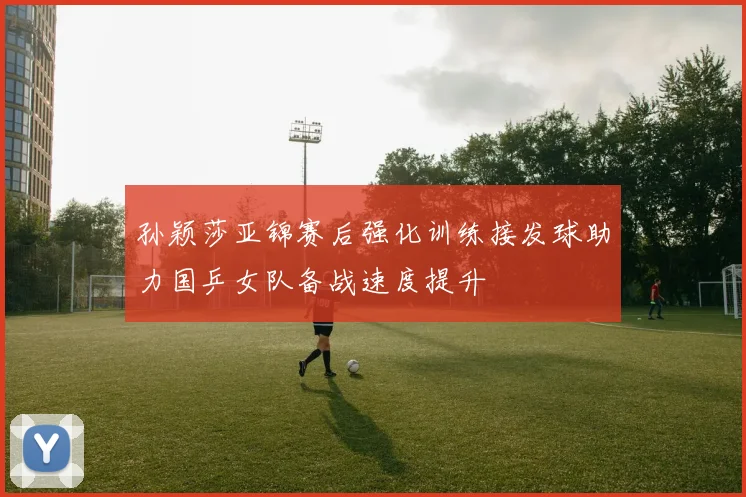 孙颖莎亚锦赛后强化训练接发球助力国乒女队备战速度提升