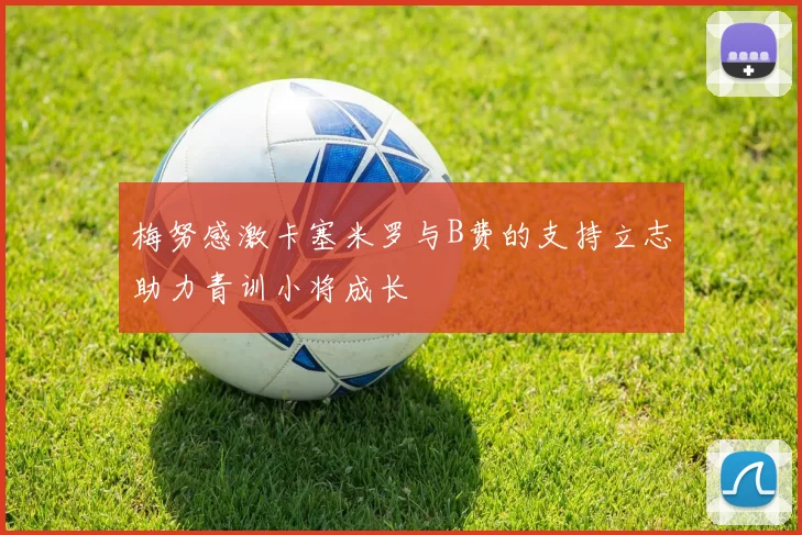 梅努感激卡塞米罗与B费的支持立志助力青训小将成长