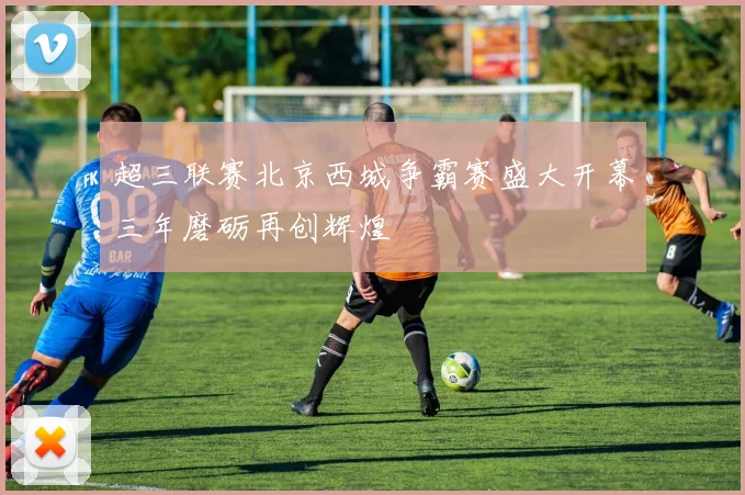 超三联赛北京西城争霸赛盛大开幕三年磨砺再创辉煌