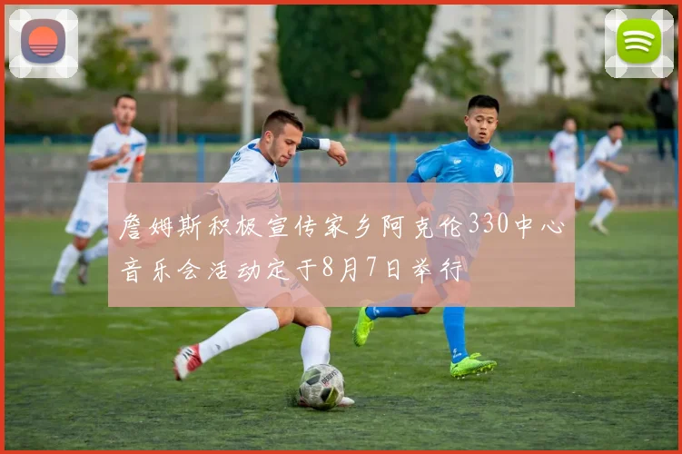 詹姆斯积极宣传家乡阿克伦330中心音乐会活动定于8月7日举行