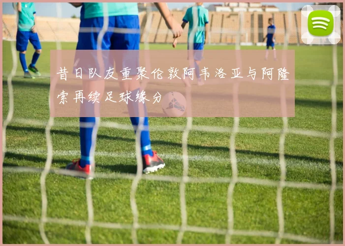 昔日队友重聚伦敦阿韦洛亚与阿隆索再续足球缘分