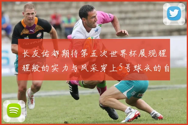 长友佑都期待第五次世界杯展现猩猩般的实力与风采穿上5号球衣的自豪感
