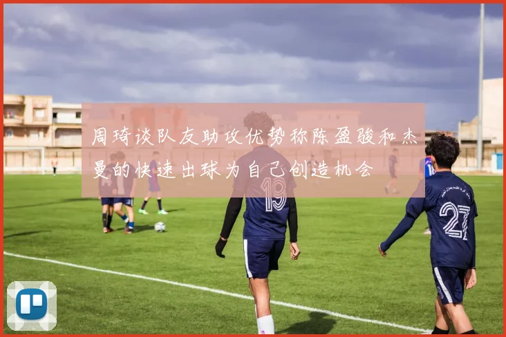 周琦谈队友助攻优势称陈盈骏和杰曼的快速出球为自己创造机会